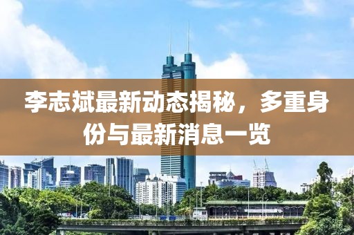 李志斌最新动态揭秘，多重身份与最新消息一览