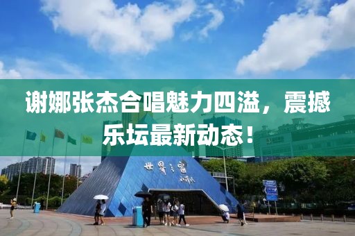 谢娜张杰合唱魅力四溢，震撼乐坛最新动态！