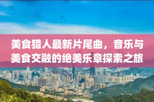 美食猎人最新片尾曲，音乐与美食交融的绝美乐章探索之旅