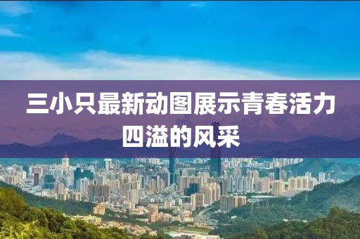 三小只最新动图展示青春活力四溢的风采
