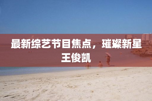 最新综艺节目焦点，璀璨新星王俊凯