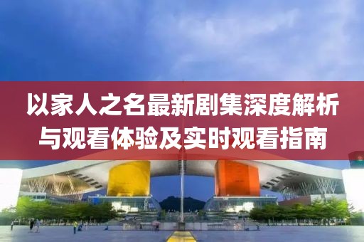 以家人之名最新剧集深度解析与观看体验及实时观看指南