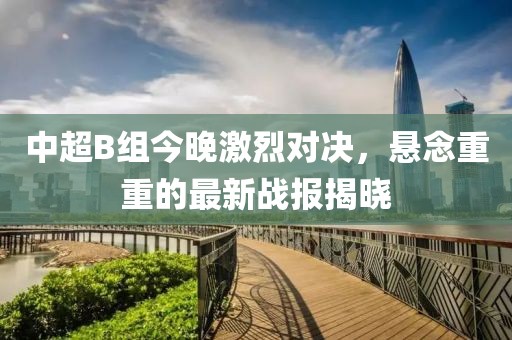 中超B组今晚激烈对决，悬念重重的最新战报揭晓