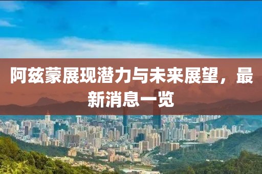 阿兹蒙展现潜力与未来展望，最新消息一览