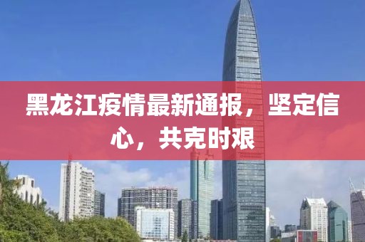 黑龙江疫情最新通报，坚定信心，共克时艰