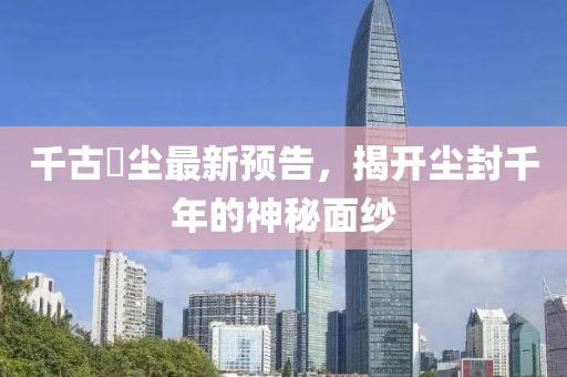 千古玦尘最新预告，揭开尘封千年的神秘面纱