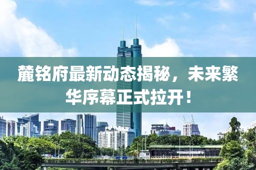 麓铭府最新动态揭秘，未来繁华序幕正式拉开！