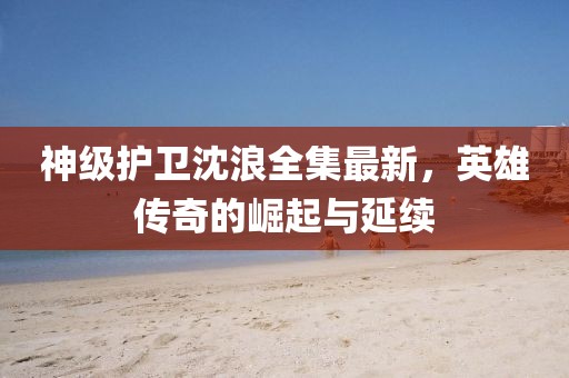 神级护卫沈浪全集最新，英雄传奇的崛起与延续