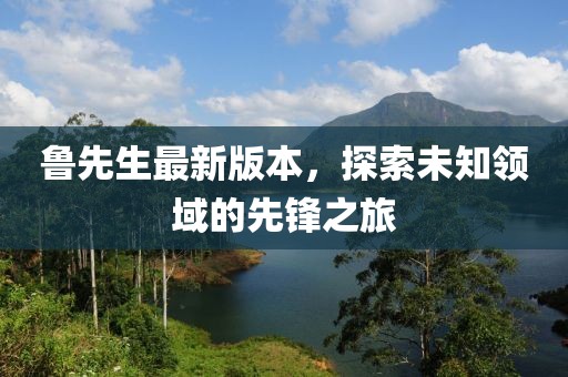 鲁先生最新版本，探索未知领域的先锋之旅