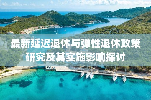 最新延迟退休与弹性退休政策研究及其实施影响探讨