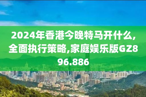 2024年香港今晚特马开什么,全面执行策略,家庭娱乐版GZ896.886