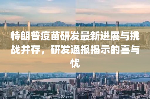 特朗普疫苗研发最新进展与挑战并存，研发通报揭示的喜与忧