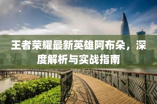 王者荣耀最新英雄阿布朵，深度解析与实战指南