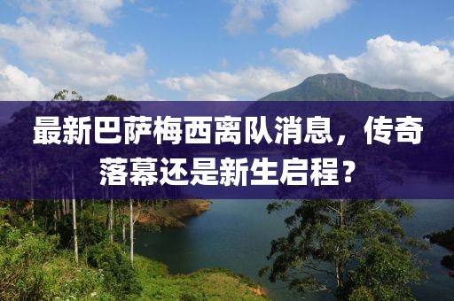 最新巴萨梅西离队消息，传奇落幕还是新生启程？