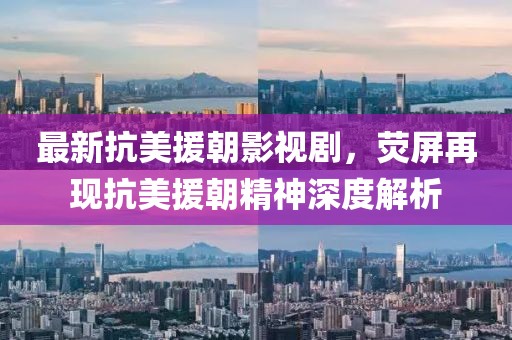 最新抗美援朝影视剧，荧屏再现抗美援朝精神深度解析