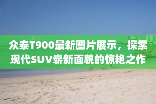众泰T900最新图片展示，探索现代SUV崭新面貌的惊艳之作