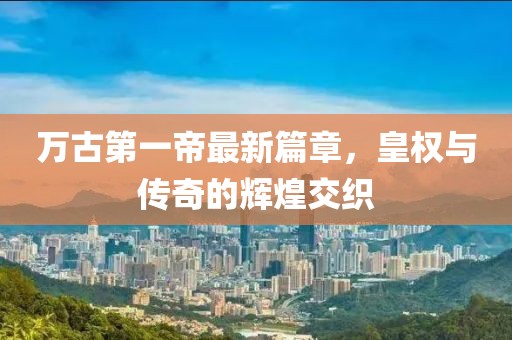 万古第一帝最新篇章，皇权与传奇的辉煌交织