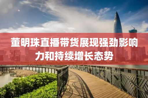 董明珠直播带货展现强劲影响力和持续增长态势