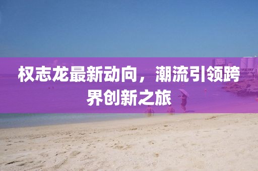 权志龙最新动向，潮流引领跨界创新之旅