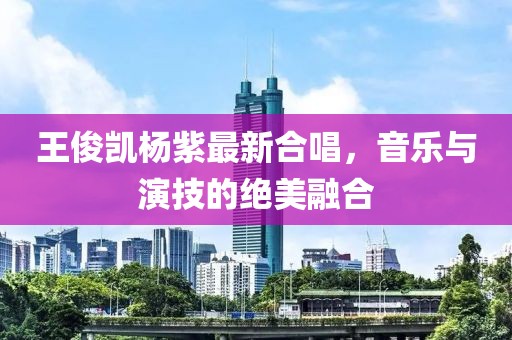 王俊凯杨紫最新合唱，音乐与演技的绝美融合