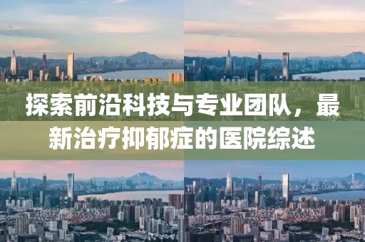 探索前沿科技与专业团队，最新治疗抑郁症的医院综述
