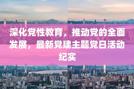 深化党性教育，推动党的全面发展，最新党建主题党日活动纪实