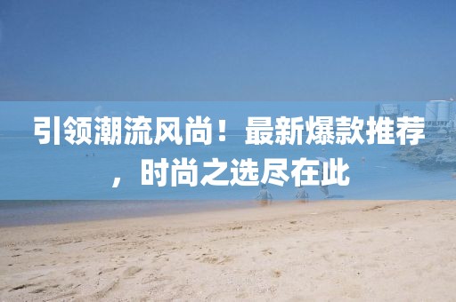 引领潮流风尚！最新爆款推荐，时尚之选尽在此