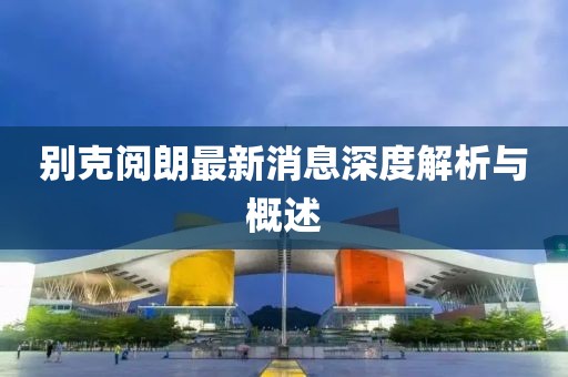 别克阅朗最新消息深度解析与概述