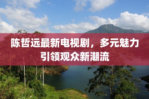 陈哲远最新电视剧，多元魅力引领观众新潮流