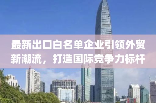 最新出口白名单企业引领外贸新潮流，打造国际竞争力标杆