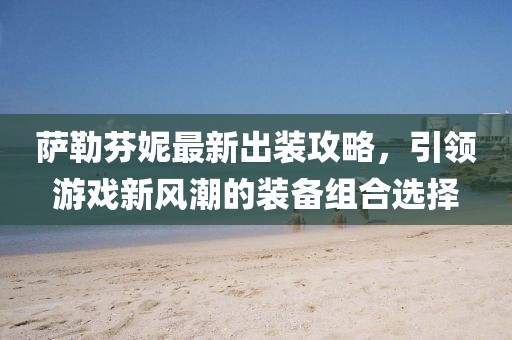 萨勒芬妮最新出装攻略，引领游戏新风潮的装备组合选择
