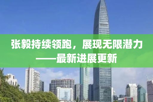 张毅持续领跑，展现无限潜力——最新进展更新