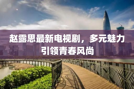 赵露思最新电视剧，多元魅力引领青春风尚