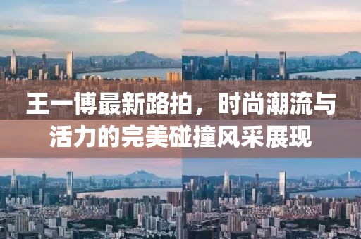 王一博最新路拍，时尚潮流与活力的完美碰撞风采展现