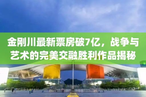 金刚川最新票房破7亿，战争与艺术的完美交融胜利作品揭秘