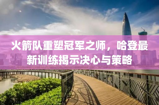火箭队重塑冠军之师，哈登最新训练揭示决心与策略