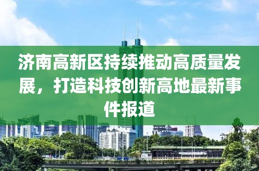 济南高新区持续推动高质量发展，打造科技创新高地最新事件报道