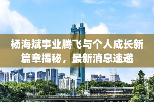 杨海斌事业腾飞与个人成长新篇章揭秘，最新消息速递