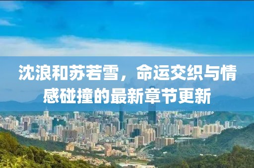沈浪和苏若雪，命运交织与情感碰撞的最新章节更新