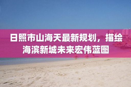 日照市山海天最新规划，描绘海滨新城未来宏伟蓝图