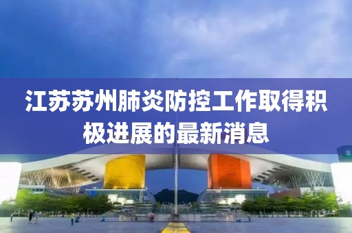 江苏苏州肺炎防控工作取得积极进展的最新消息