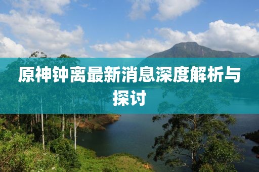 原神钟离最新消息深度解析与探讨