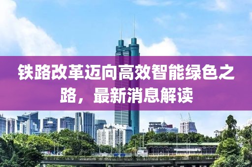 铁路改革迈向高效智能绿色之路，最新消息解读