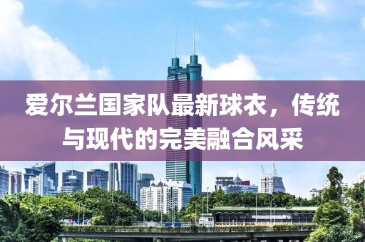 爱尔兰国家队最新球衣，传统与现代的完美融合风采