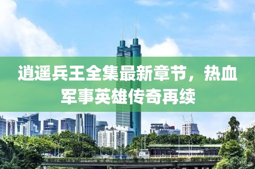 逍遥兵王全集最新章节，热血军事英雄传奇再续