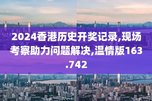 2024香港历史开奖记录,现场考察助力问题解决,温情版163.742