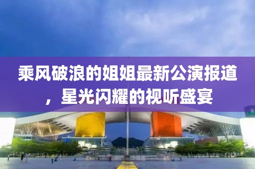 乘风破浪的姐姐最新公演报道，星光闪耀的视听盛宴