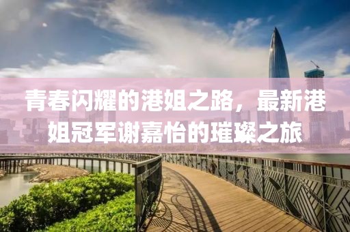 青春闪耀的港姐之路，最新港姐冠军谢嘉怡的璀璨之旅