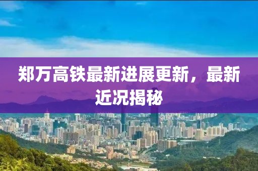 郑万高铁最新进展更新，最新近况揭秘