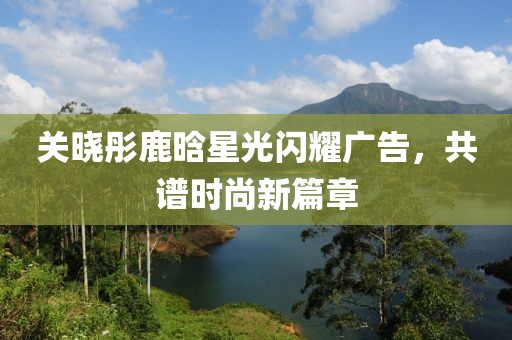 关晓彤鹿晗星光闪耀广告，共谱时尚新篇章